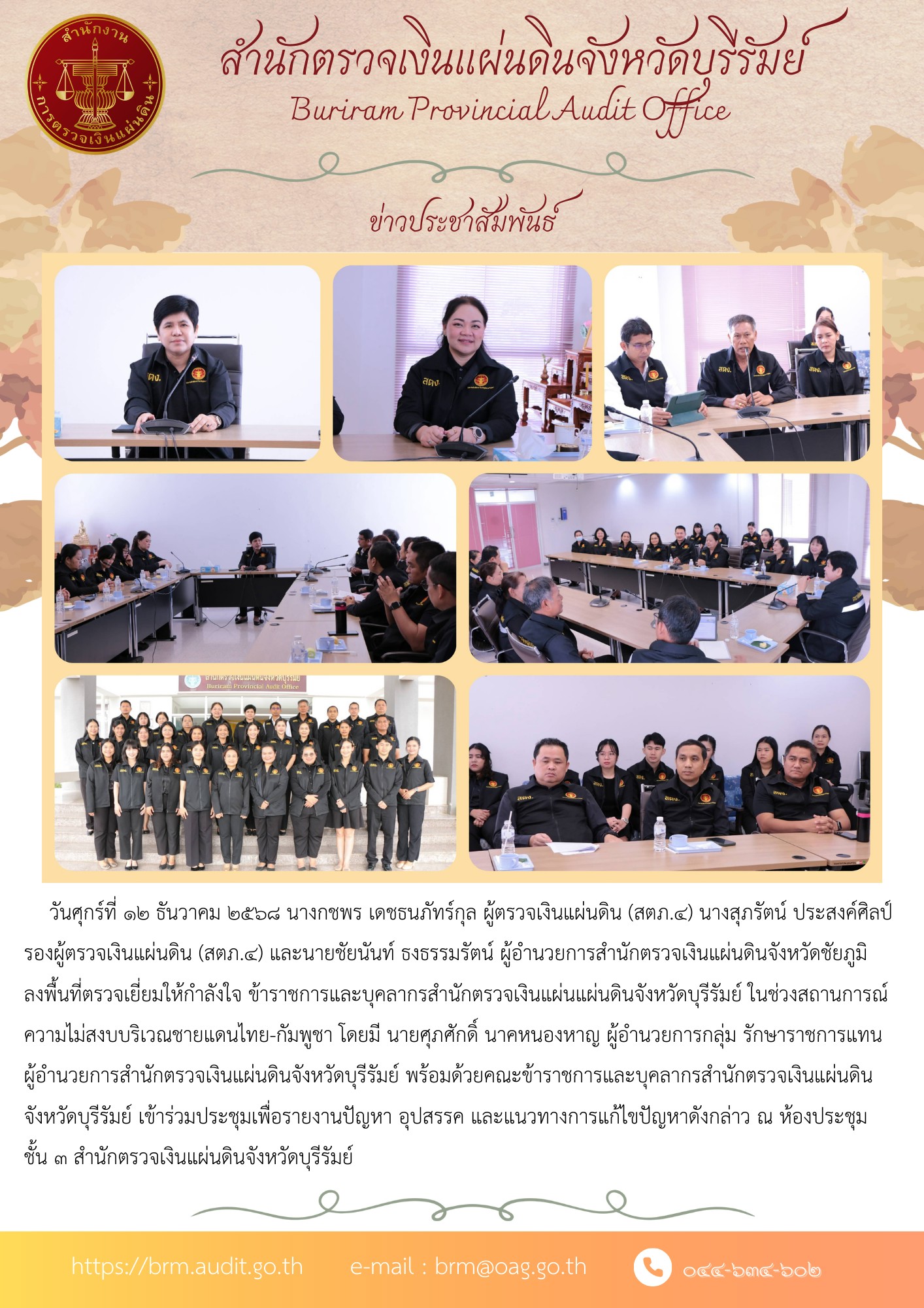 วันศุกร์ที่ ๑๒ ธันวาคม ๒๕๖๘ นางกชพร เดชธนภัทร์กุล ผู้ตรวจเงินแผ่นดิน (สตภ.๔) นางสุภรัตน์ ประสงค์ศิลป์ รองผู้ตรวจเงินแผ่นดิน (สตภ.๔) นายชัยนันท์ ธงธรรมรัตน์ ผู้อำนวยการสำนักตรวจเงินแผ่นดินจังหวัดชัยภูมิ ลงพื้นที่ตรวจเยี่ยมให้กำลังใจ ข้าราชการและบุคลากรสำนักตรวจเงินแผ่นแผ่นดินจังหวัดบุรีรัมย์ ในช่วงสถานการณ์ความไม่สงบบริเวณชายแดนไทย-กัมพูชา